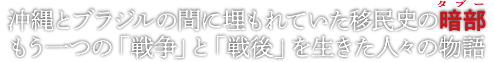 沖縄のブラジルの間に埋もれていた移民史の暗部(タブー)。
もう一つの「戦争」と「戦後」を生きた人々の物語。